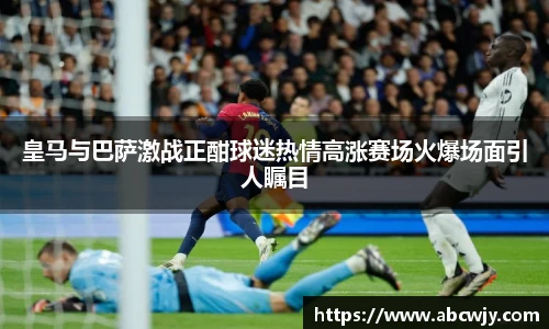 皇马与巴萨激战正酣球迷热情高涨赛场火爆场面引人瞩目