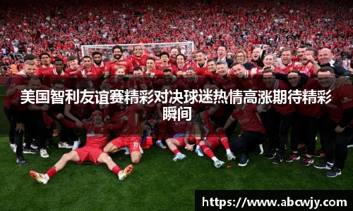 美国智利友谊赛精彩对决球迷热情高涨期待精彩瞬间